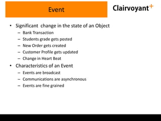 Event
• Significant change in the state of an Object
–
–
–
–
–

Bank Transaction
Students grade gets posted
New Order gets created
Customer Profile gets updated
Change in Heart Beat

• Characteristics of an Event
– Events are broadcast
– Communications are asynchronous
– Events are fine grained

 
