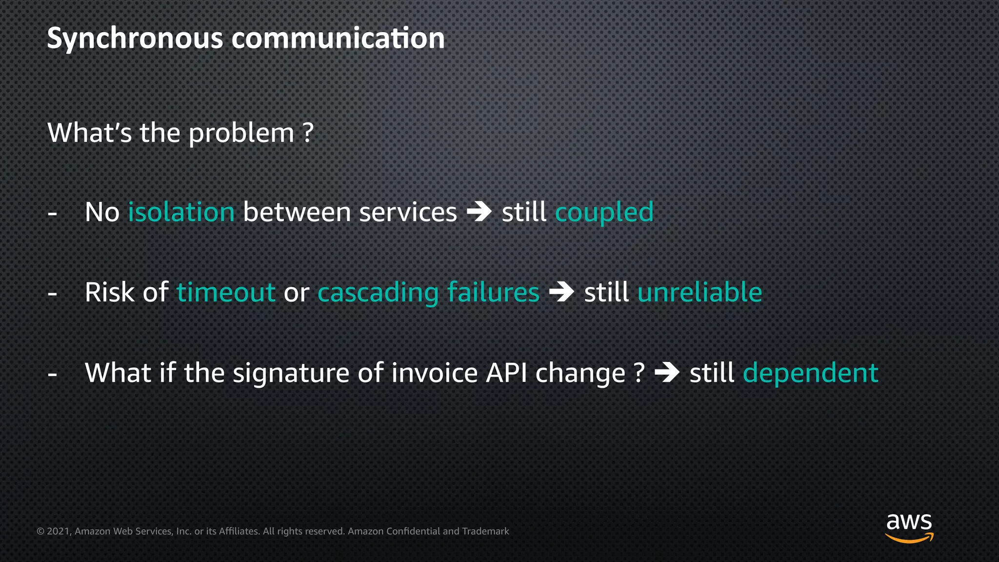 © 2021, Amazon Web Services, Inc. or its Aﬃliates. All rights reserved. Amazon Confidential and Trademark
Synchronous communica=on
What’s the problem ?
- No isolation between services è still coupled
- Risk of timeout or cascading failures è still unreliable
- What if the signature of invoice API change ? è still dependent
 