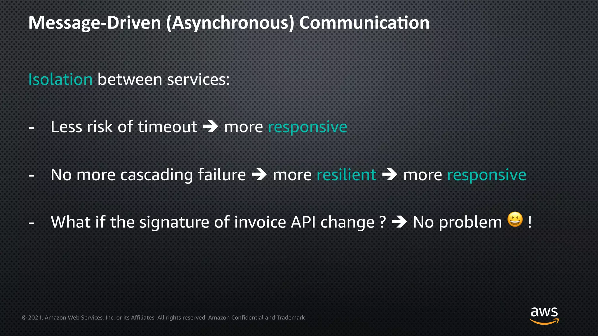 © 2021, Amazon Web Services, Inc. or its Aﬃliates. All rights reserved. Amazon Confidential and Trademark
Message-Driven (Asynchronous) Communica=on
Isolation between services:
- Less risk of timeout è more responsive
- No more cascading failure è more resilient è more responsive
- What if the signature of invoice API change ? è No problem 😀 !
 