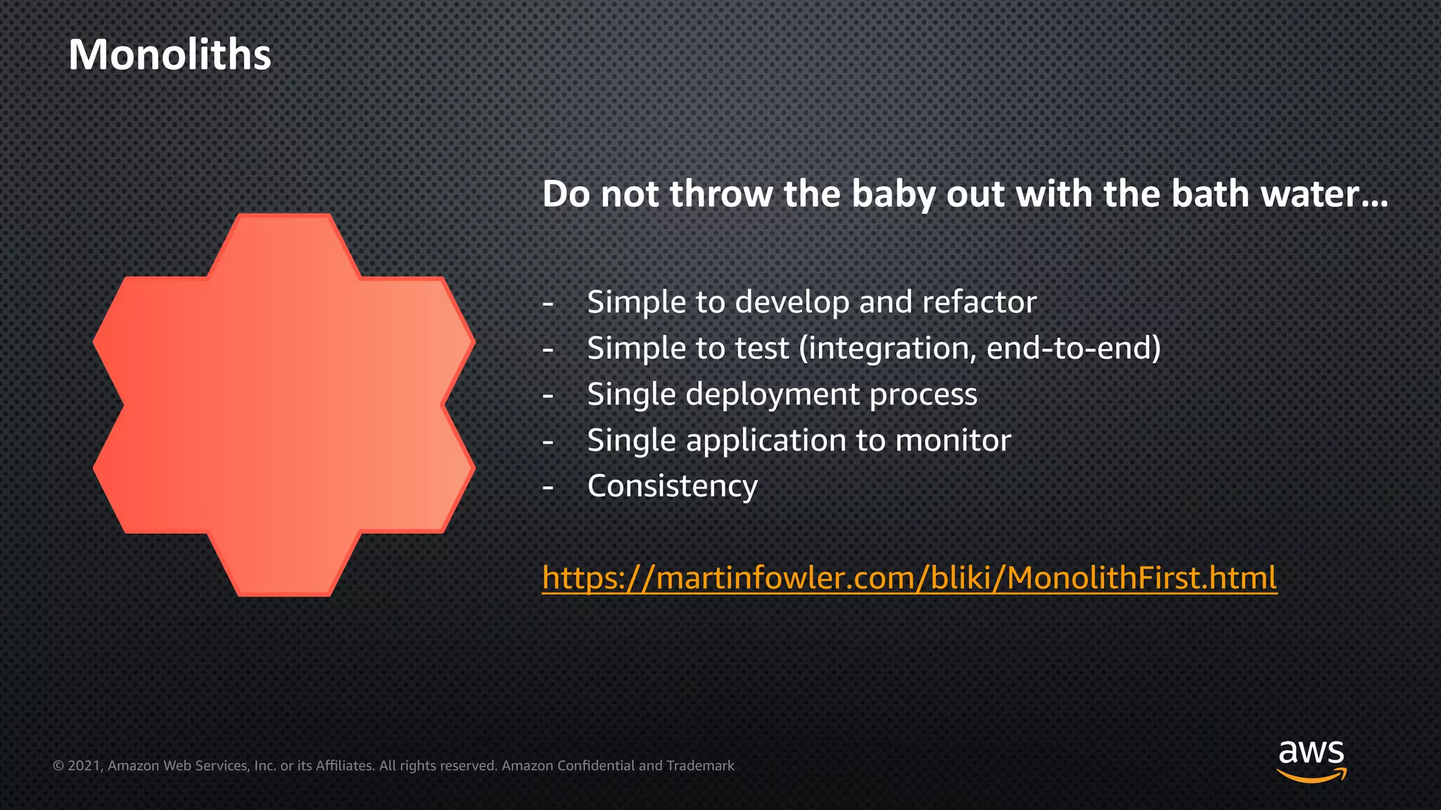 © 2021, Amazon Web Services, Inc. or its Aﬃliates. All rights reserved. Amazon Confidential and Trademark
Monoliths
Do not throw the baby out with the bath water…
- Simple to develop and refactor
- Simple to test (integration, end-to-end)
- Single deployment process
- Single application to monitor
- Consistency
https://martinfowler.com/bliki/MonolithFirst.html
 