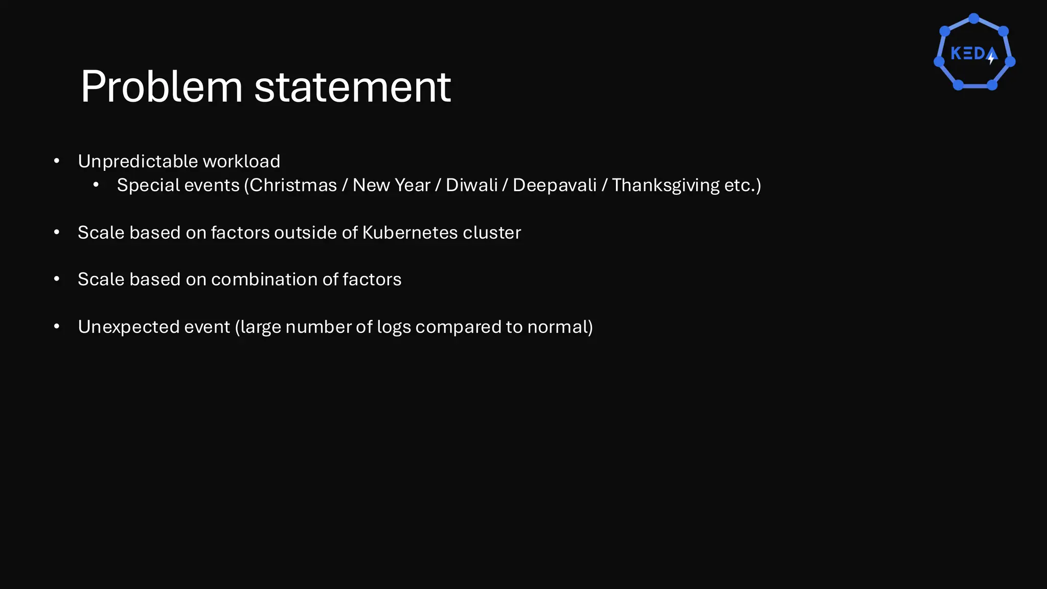Problem statement
• Unpredictable workload
• Special events (Christmas / New Year / Diwali / Deepavali / Thanksgiving etc.)
• Scale based on factors outside of Kubernetes cluster
• Scale based on combination of factors
• Unexpected event (large number of logs compared to normal)
 