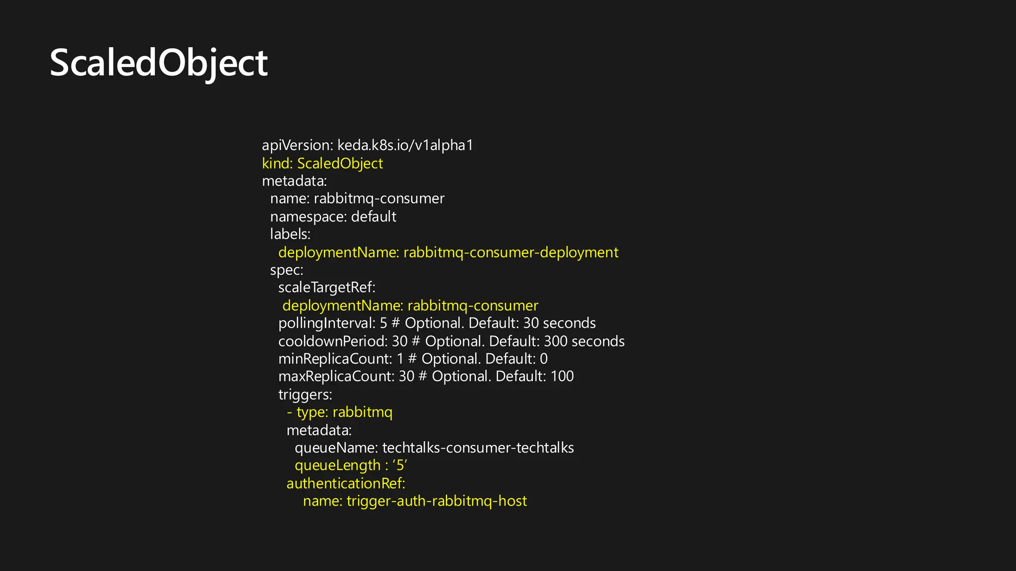 ScaledObject
apiVersion: keda.k8s.io/v1alpha1
kind: ScaledObject
metadata:
name: rabbitmq-consumer
namespace: default
labels:
deploymentName: rabbitmq-consumer-deployment
spec:
scaleTargetRef:
deploymentName: rabbitmq-consumer
pollingInterval: 5 # Optional. Default: 30 seconds
cooldownPeriod: 30 # Optional. Default: 300 seconds
minReplicaCount: 1 # Optional. Default: 0
maxReplicaCount: 30 # Optional. Default: 100
triggers:
- type: rabbitmq
metadata:
queueName: techtalks-consumer-techtalks
queueLength : ‘5’
authenticationRef:
name: trigger-auth-rabbitmq-host
 