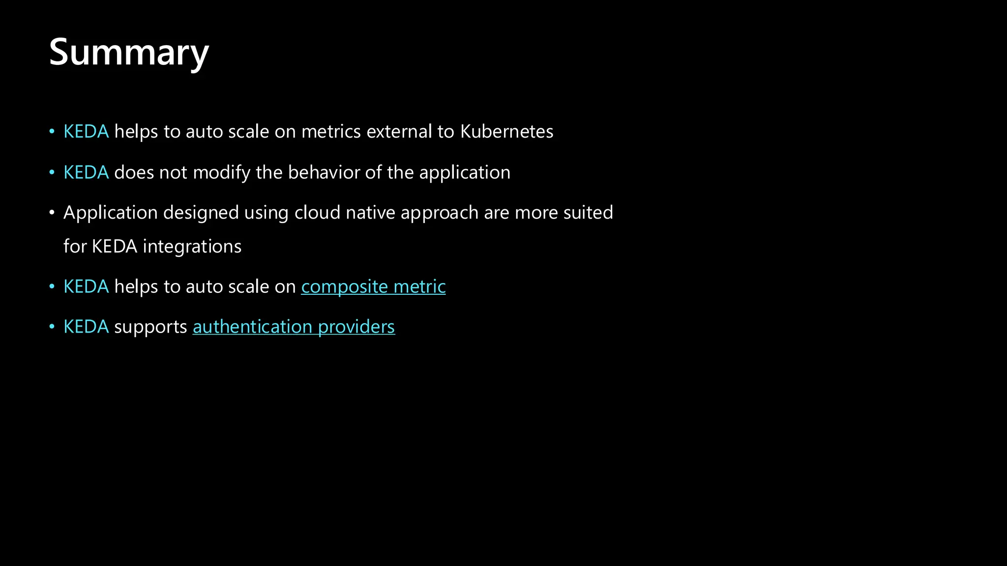 Summary
• KEDA helps to auto scale on metrics external to Kubernetes
• KEDA does not modify the behavior of the application
• Application designed using cloud native approach are more suited
for KEDA integrations
• KEDA helps to auto scale on composite metric
• KEDA supports authentication providers
 