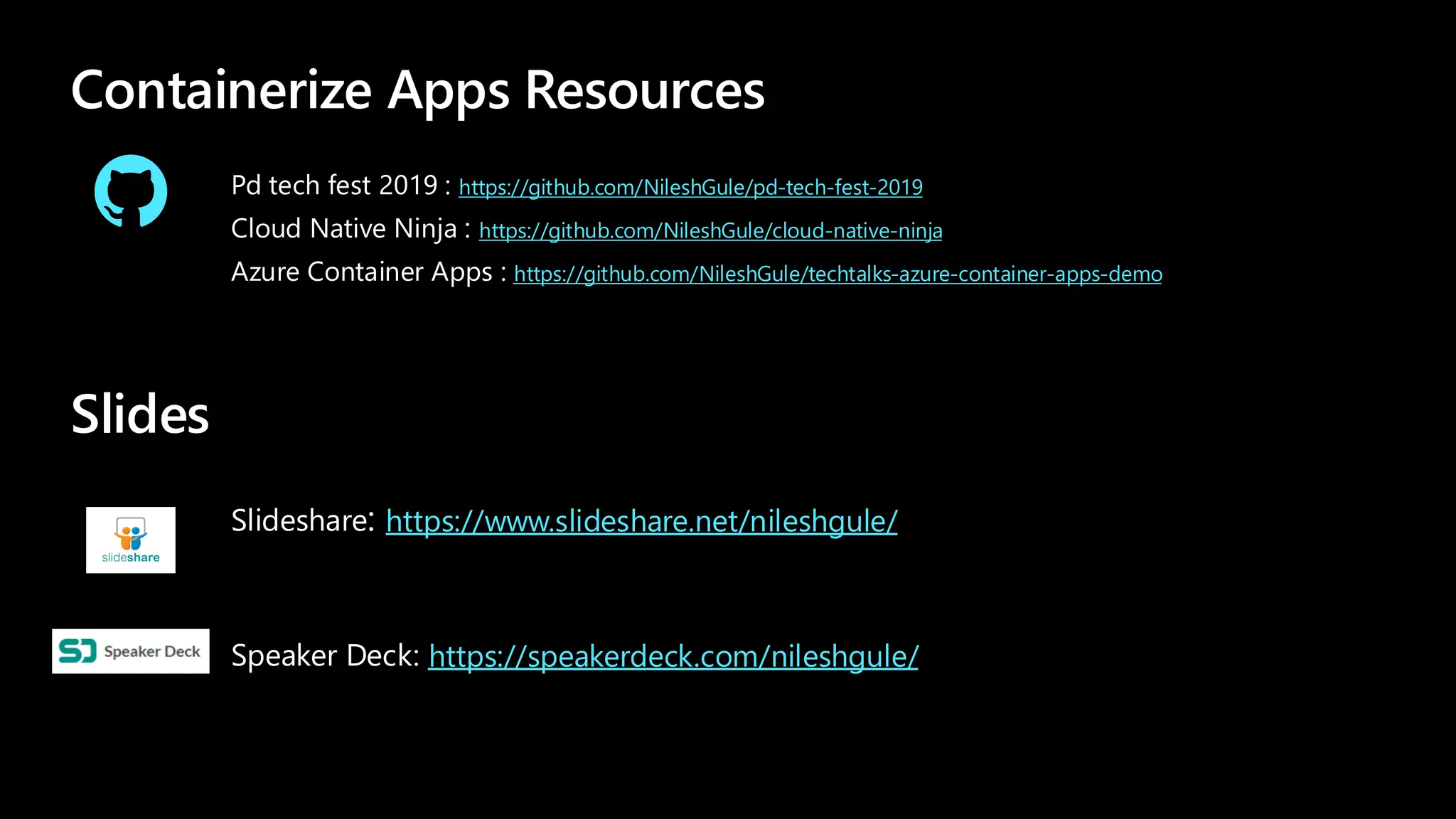 Containerize Apps Resources
https://github.com/NileshGule/pd-tech-fest-2019
https://github.com/NileshGule/cloud-native-ninja
https://github.com/NileshGule/techtalks-azure-container-apps-demo
Pd tech fest 2019 : https://github.com/NileshGule/pd-tech-fest-2019
Cloud Native Ninja : https://github.com/NileshGule/cloud-native-ninja
Azure Container Apps : https://github.com/NileshGule/techtalks-azure-container-apps-demo
Slides
https://www.slideshare.net/nileshgule/
Slideshare: https://www.slideshare.net/nileshgule/
https://speakerdeck.com/nileshgule/
Speaker Deck: https://speakerdeck.com/nileshgule/
 