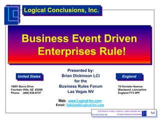 Logical Conclusions, Inc.



        Business Event Driven
          Enterprises Rule!
                                Presented by:
     United States           Brian Dickinson LCI                                England
                                    for the
16001 Burro Drive           Business Rules Forum                            18 Honister Avenue
Fountain Hills, AZ 85268                                                    Blackpool, Lancashire
Phone: (480) 836-8747           Las Vegas NV                                England FY3 9PF


                            Web: www.Logical-Inc.com
                           Email: Talk2us@Logical-Inc.com
                                                        COPYRIGHT © 2009, LOGICAL CONCLUSIONS, INC.
                                                 Business Rules talk      All Rights Reserved Worldwide
                                                                                                          11
 