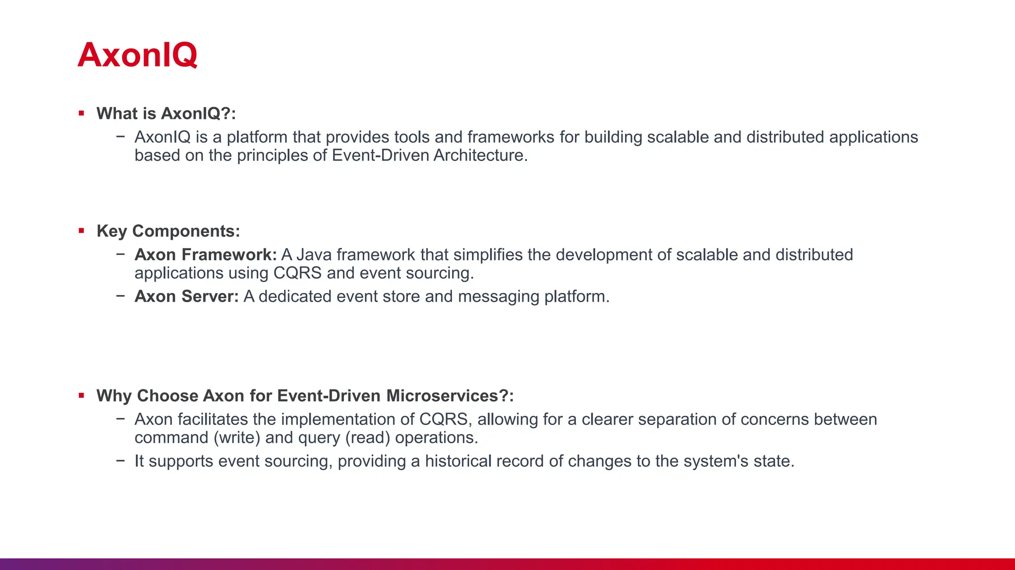 AxonIQ
 What is AxonIQ?:
− AxonIQ is a platform that provides tools and frameworks for building scalable and distributed applications
based on the principles of Event-Driven Architecture.
 Key Components:
− Axon Framework: A Java framework that simplifies the development of scalable and distributed
applications using CQRS and event sourcing.
− Axon Server: A dedicated event store and messaging platform.
 Why Choose Axon for Event-Driven Microservices?:
− Axon facilitates the implementation of CQRS, allowing for a clearer separation of concerns between
command (write) and query (read) operations.
− It supports event sourcing, providing a historical record of changes to the system's state.
 