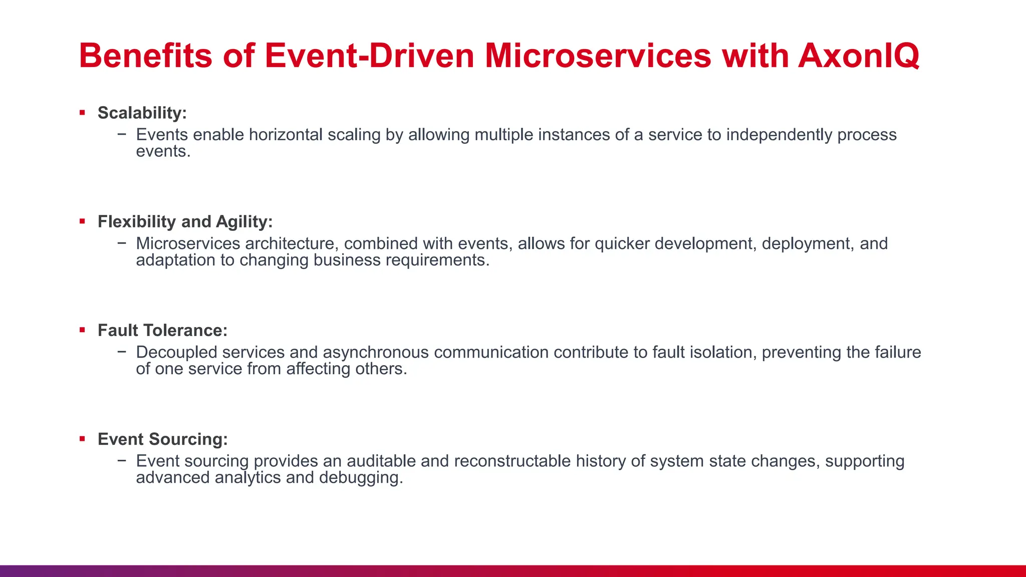 Benefits of Event-Driven Microservices with AxonIQ
 Scalability:
− Events enable horizontal scaling by allowing multiple instances of a service to independently process
events.
 Flexibility and Agility:
− Microservices architecture, combined with events, allows for quicker development, deployment, and
adaptation to changing business requirements.
 Fault Tolerance:
− Decoupled services and asynchronous communication contribute to fault isolation, preventing the failure
of one service from affecting others.
 Event Sourcing:
− Event sourcing provides an auditable and reconstructable history of system state changes, supporting
advanced analytics and debugging.
 