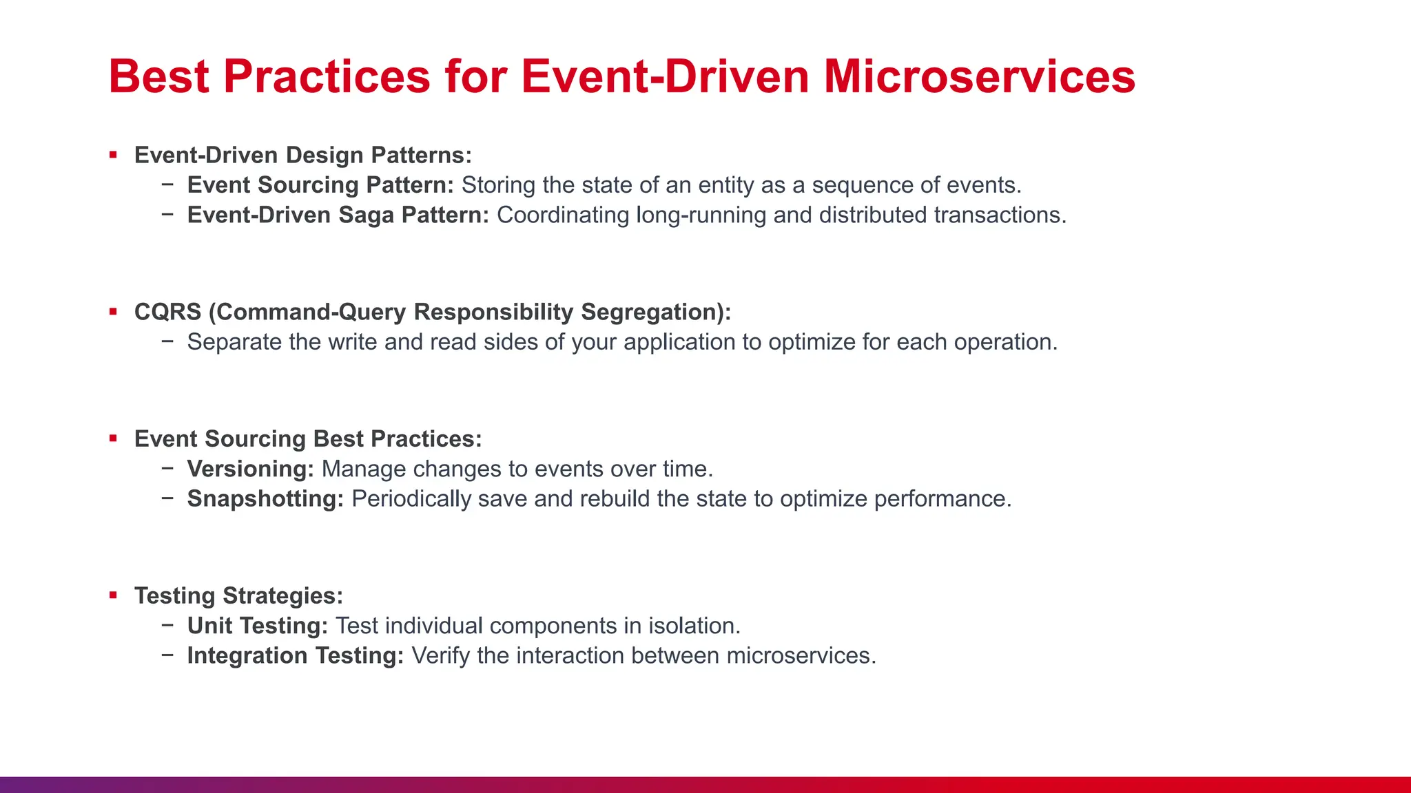 Best Practices for Event-Driven Microservices
 Event-Driven Design Patterns:
− Event Sourcing Pattern: Storing the state of an entity as a sequence of events.
− Event-Driven Saga Pattern: Coordinating long-running and distributed transactions.
 CQRS (Command-Query Responsibility Segregation):
− Separate the write and read sides of your application to optimize for each operation.
 Event Sourcing Best Practices:
− Versioning: Manage changes to events over time.
− Snapshotting: Periodically save and rebuild the state to optimize performance.
 Testing Strategies:
− Unit Testing: Test individual components in isolation.
− Integration Testing: Verify the interaction between microservices.
 