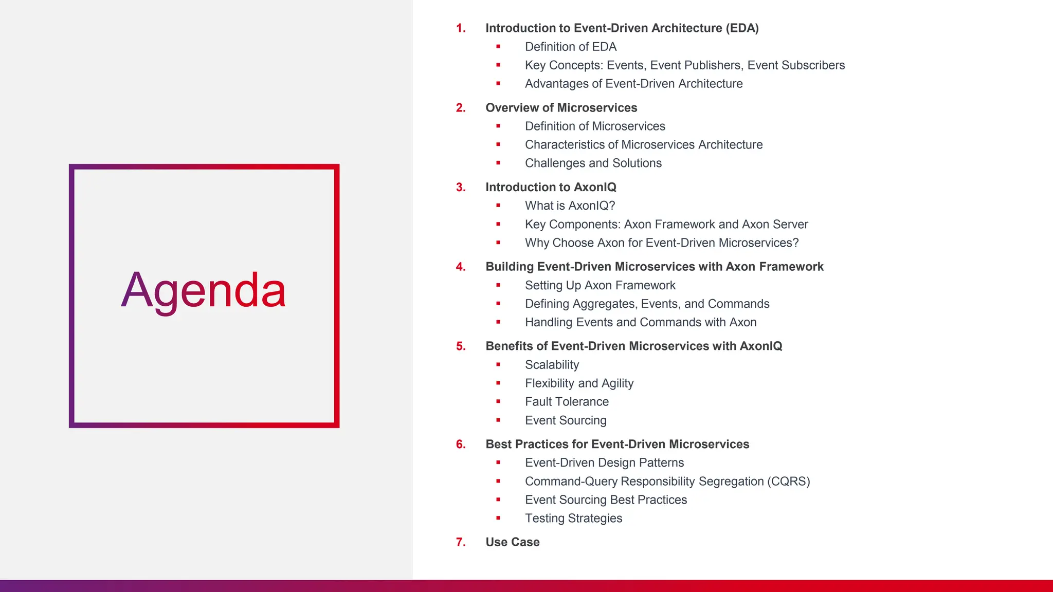1. Introduction to Event-Driven Architecture (EDA)
 Definition of EDA
 Key Concepts: Events, Event Publishers, Event Subscribers
 Advantages of Event-Driven Architecture
2. Overview of Microservices
 Definition of Microservices
 Characteristics of Microservices Architecture
 Challenges and Solutions
3. Introduction to AxonIQ
 What is AxonIQ?
 Key Components: Axon Framework and Axon Server
 Why Choose Axon for Event-Driven Microservices?
4. Building Event-Driven Microservices with Axon Framework
 Setting Up Axon Framework
 Defining Aggregates, Events, and Commands
 Handling Events and Commands with Axon
5. Benefits of Event-Driven Microservices with AxonIQ
 Scalability
 Flexibility and Agility
 Fault Tolerance
 Event Sourcing
6. Best Practices for Event-Driven Microservices
 Event-Driven Design Patterns
 Command-Query Responsibility Segregation (CQRS)
 Event Sourcing Best Practices
 Testing Strategies
7. Use Case
 