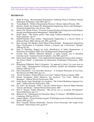 International Journal of Computer science and Engineering Research and Development (IJCSERD), ISSN
2248- 9363 (Print), ISSN- 2248-9371 (Online) Volume 3, Number 1, Jan-March (2013)


REFERENCES

[1]    Ralph R.Young, “Recommended Requirements Gathering Process”,Northrop Gruman
       Information Technology, April 2002, pg.9-12.
[2]    Young Ralph R., “Effective Requirements Practices”, Boston Addison Weisely, 2001.
[3]    Kotonya, Gerald, Ian Sommerville, Requirements Engineering: Process and Techniques”,
       Chichester England John wiley & sons, 1998.
[4]    Hooks, IVF, Kristin A.Farry, “Customer Centered Products:Creating Successful Products
       through smart Requirements Management” AMACOM, 2001.
[5]    Dmitri Ilkaev, “The Project perfect white paper Collection-Handling Uncertainity in
       Project planning”, pg.1-9.
[6]    HubertF.Hofman, Franz Lehner, “Requirements Engineering as a Success Factor in
       Software Project, IEEE software, july 2001, pg.58-66.
[7]    Roel wieringa, Neil Maiden, Nancy Maed Colette Rolland, “ Requirements Engineering
       Paper Classification & Evaluation Criteria: a Proposal and a Discussion”, Sponger,
       2005,pg.102-107.
[8]    Bush D.,”Modelling Support for Early Identification of Safety Requirements: A
       Preliminary Investigation, IEEE Conf. On Requirements Engineering,2005.
[9.    Cristina Afors, Marilyn Zukerman Michaels, A quick accurate way to determine
       Customer needs” American Society for Quality, July 2001, pg.82-87.
[10]   Sherry Ferell, Roger Heller, “ Joint Application Development & Function point Analysis-
       The Perfect Match”, A publication for Information Technologies Professionals, 2008,
       pg.1-5.
[11]   Mohammad I.Muhairat, Rafa E.Al-qutaish, “An approach to derive Use cases from an
       Event Table”, Internalnational Conference Software, parallel and distributed System,
       Feburary 2009, pg.33-38
[12]   Ellen Goltesdiener, “Use Cases:Best Practices” , A Technical Discussion on Use Cases
       Best Practices by IBM, 2003, pg.3-18.
[13]    Alistair Cockburn, “Writing Effective Use Cases” Addison-Wesley Longman, 2000.
[14]   Gunnar Overguaard, Karen Palmkvist, Ivar Jacobson, “Use Cases: Patterns and
       Blueprints”, Addison Weisely Professional, 2004.
[15]   Grady Booch, James Rambaugh, Ivar Jacobson, “The Unified Modelling Language User
       guide”, Addison Weisely Professional, 1998.
[16]   jim Arlow, Ila Neustadt, “UML 2 and the Unified Process: Practical Object-Oriented
       Analysis and Design”, Addison Weisely Professional, 2005.
[17]   Karl E. Wiegers, Sandra Mckinsery, “The proven way to accelerate Development”
       Serene Publications, pg.3-13.
[18]   Micheal C.Fu, “Optimization for Simulation Theory Vs Practice”, INFORMS Journal on
       Computing, 2002, pg.192-215.
[19]   Andreas Muller, “Event Correlation Engine” ETH:Eidgenossicha Technische Hochushule
       Zurich, 2009, pg.6-57.
[20]   Risto Vaarandi, Micheal R.Grimaila, “Security Event Processing with simple Event
       Correlator”, ISSA Jounal, 2012, pg.30-37



                                               22
 