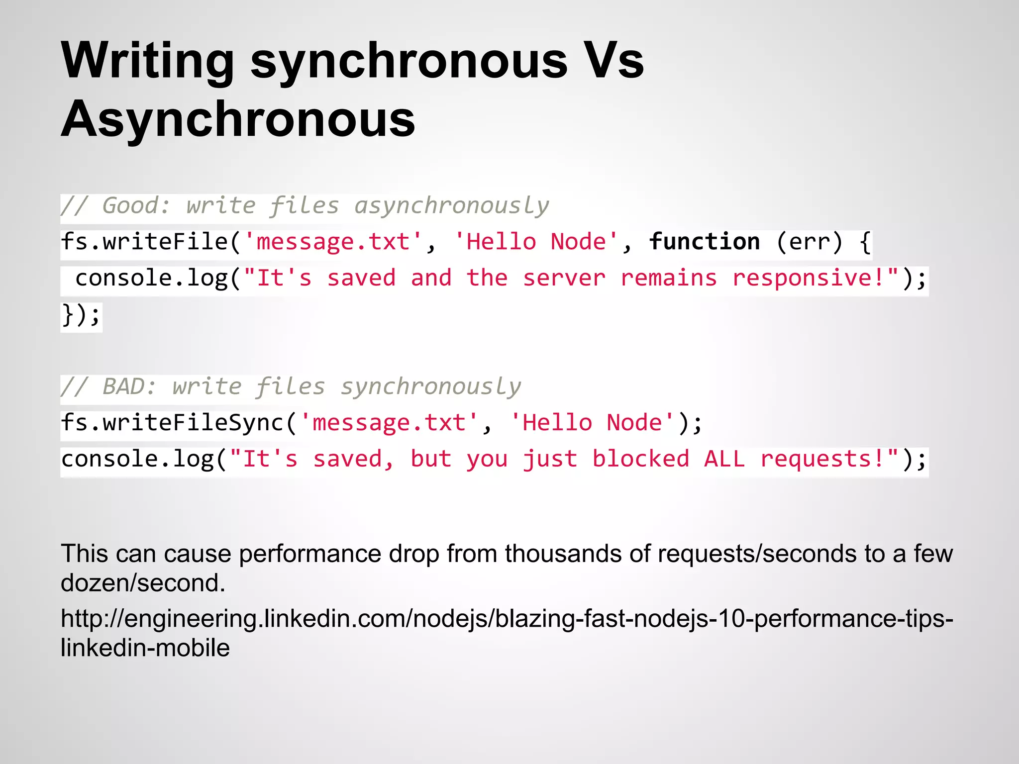 Writing synchronous Vs
Asynchronous
// Good: write files asynchronously
fs.writeFile('message.txt', 'Hello Node', function (err) {
 console.log("It's saved and the server remains responsive!");
});

// BAD: write files synchronously
fs.writeFileSync('message.txt', 'Hello Node');
console.log("It's saved, but you just blocked ALL requests!");


This can cause performance drop from thousands of requests/seconds to a few
dozen/second.
http://engineering.linkedin.com/nodejs/blazing-fast-nodejs-10-performance-tips-
linkedin-mobile
 