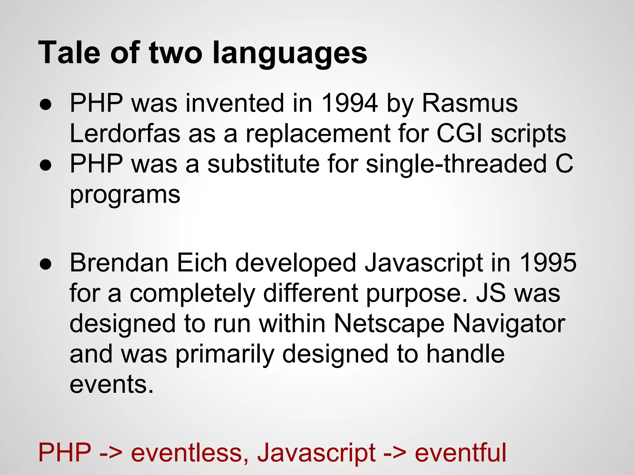 Tale of two languages
● PHP was invented in 1994 by Rasmus
  Lerdorfas as a replacement for CGI scripts
● PHP was a substitute for single-threaded C
  programs

● Brendan Eich developed Javascript in 1995
  for a completely different purpose. JS was
  designed to run within Netscape Navigator
  and was primarily designed to handle
  events.

PHP -> eventless, Javascript -> eventful
 