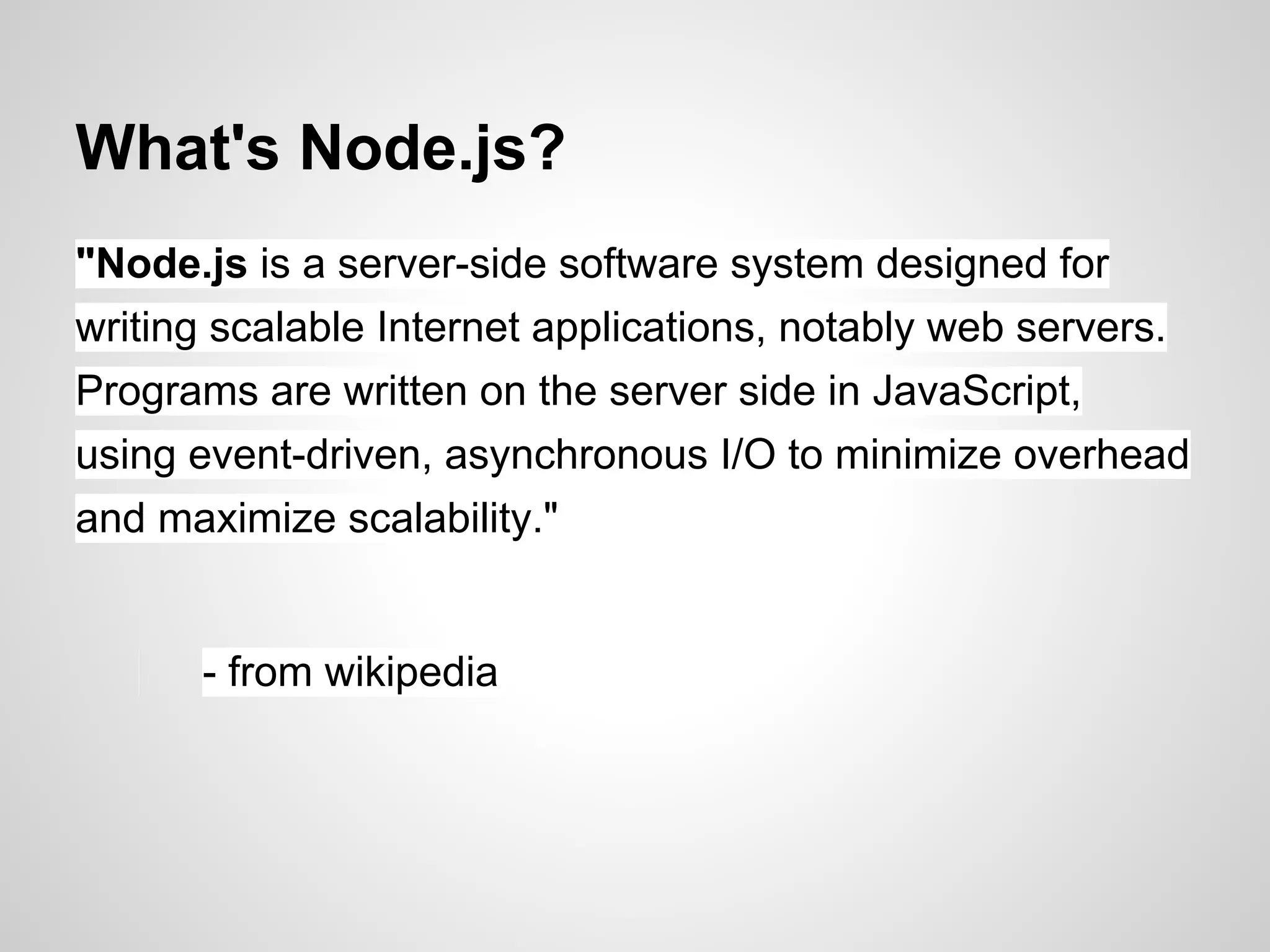What's Node.js?
"Node.js is a server-side software system designed for
writing scalable Internet applications, notably web servers.
Programs are written on the server side in JavaScript,
using event-driven, asynchronous I/O to minimize overhead
and maximize scalability."


      - from wikipedia
 