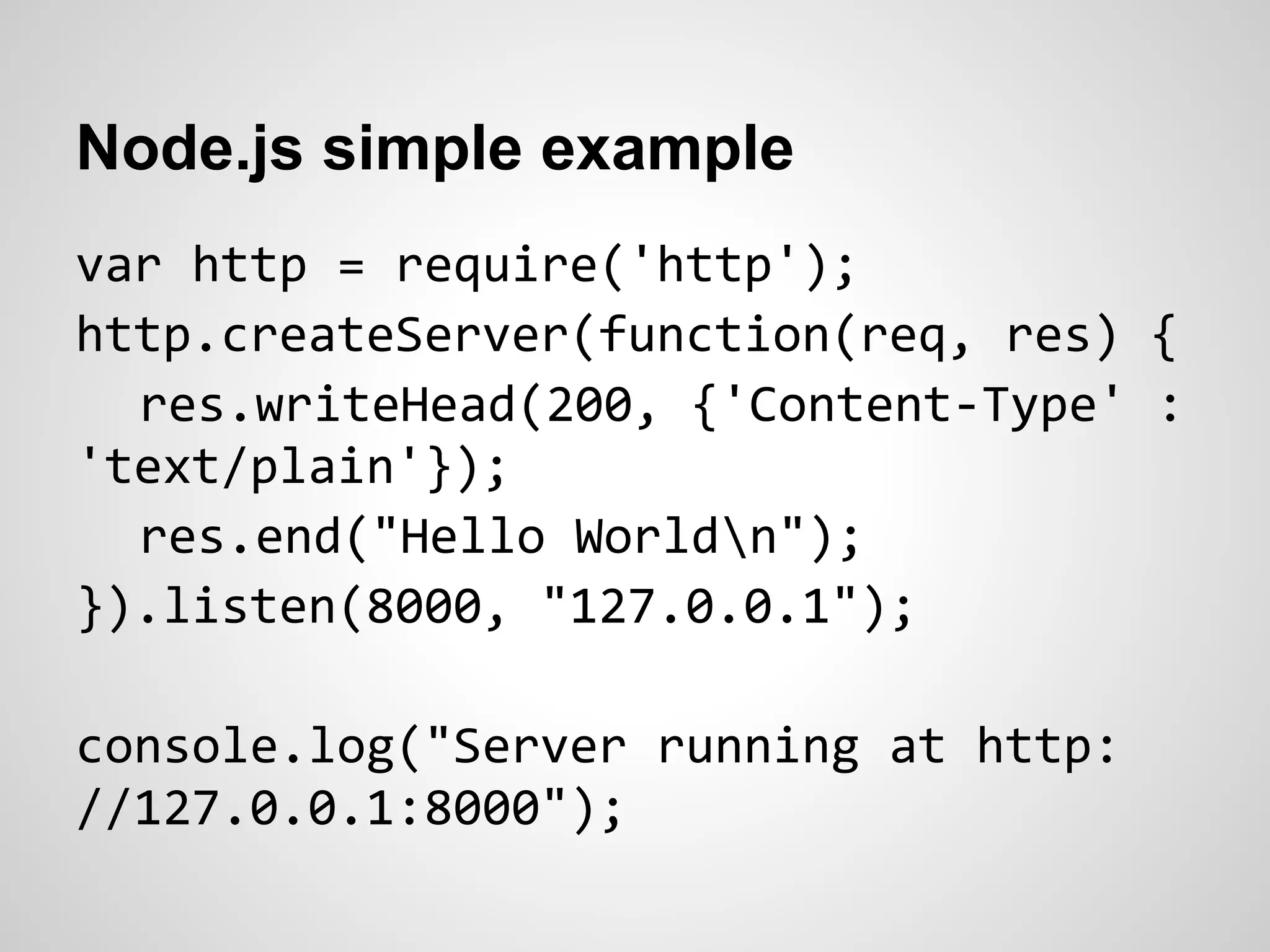 Node.js simple example
var http = require('http');
http.createServer(function(req, res) {
  res.writeHead(200, {'Content-Type' :
'text/plain'});
  res.end("Hello Worldn");
}).listen(8000, "127.0.0.1");

console.log("Server running at http:
//127.0.0.1:8000");
 