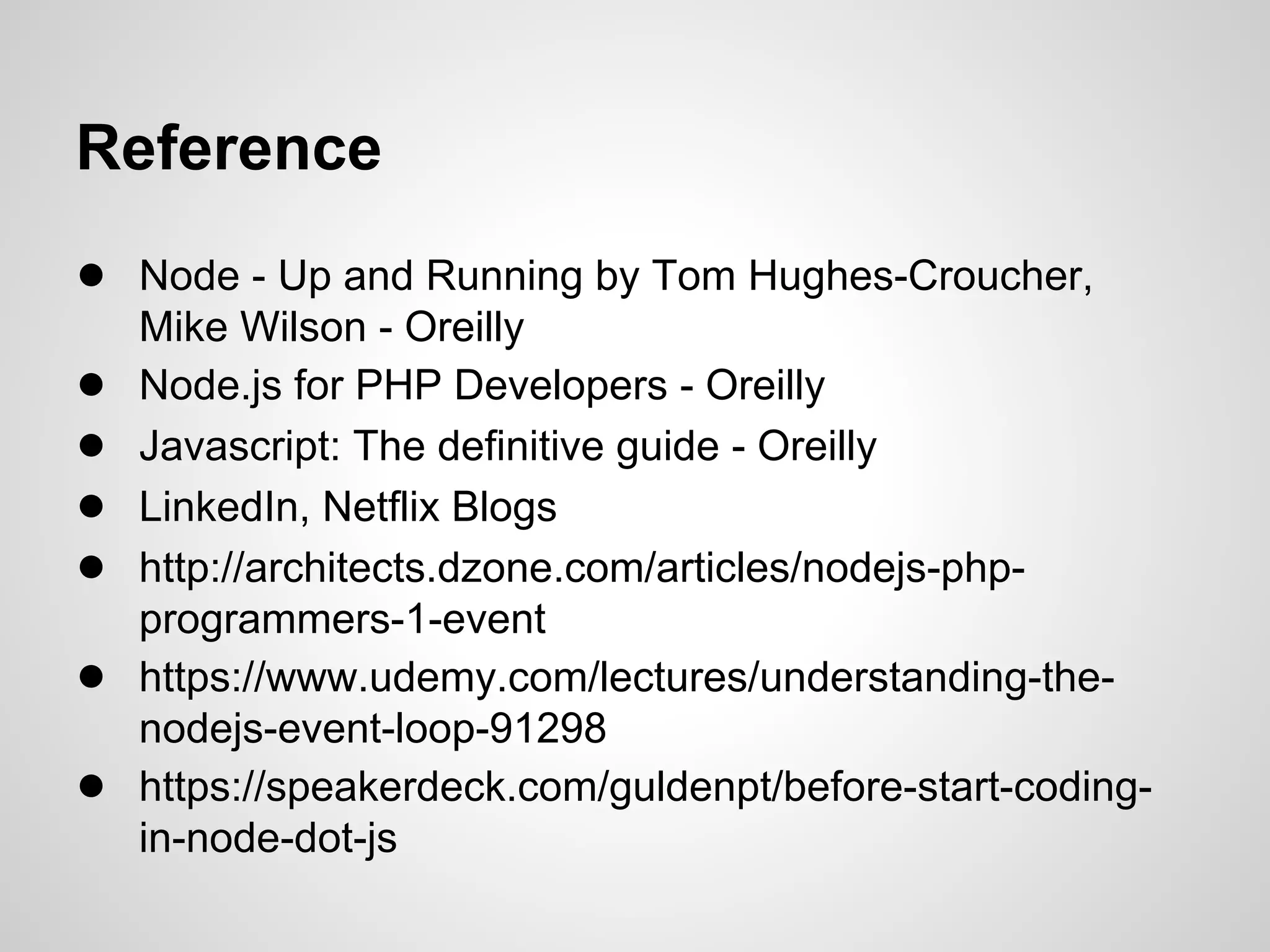 Reference
● Node - Up and Running by Tom Hughes-Croucher,
    Mike Wilson - Oreilly
●   Node.js for PHP Developers - Oreilly
●   Javascript: The definitive guide - Oreilly
●   LinkedIn, Netflix Blogs
●   http://architects.dzone.com/articles/nodejs-php-
    programmers-1-event
●   https://www.udemy.com/lectures/understanding-the-
    nodejs-event-loop-91298
●   https://speakerdeck.com/guldenpt/before-start-coding-
    in-node-dot-js
 