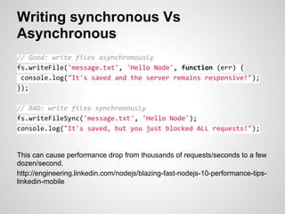 Writing synchronous Vs
Asynchronous
// Good: write files asynchronously
fs.writeFile('message.txt', 'Hello Node', function (err) {
 console.log("It's saved and the server remains responsive!");
});

// BAD: write files synchronously
fs.writeFileSync('message.txt', 'Hello Node');
console.log("It's saved, but you just blocked ALL requests!");


This can cause performance drop from thousands of requests/seconds to a few
dozen/second.
http://engineering.linkedin.com/nodejs/blazing-fast-nodejs-10-performance-tips-
linkedin-mobile
 