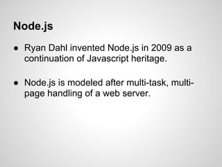 Node.js
● Ryan Dahl invented Node.js in 2009 as a
  continuation of Javascript heritage.

● Node.js is modeled after multi-task, multi-
  page handling of a web server.
 
