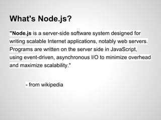 What's Node.js?
"Node.js is a server-side software system designed for
writing scalable Internet applications, notably web servers.
Programs are written on the server side in JavaScript,
using event-driven, asynchronous I/O to minimize overhead
and maximize scalability."


      - from wikipedia
 