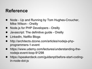 Reference
● Node - Up and Running by Tom Hughes-Croucher,
    Mike Wilson - Oreilly
●   Node.js for PHP Developers - Oreilly
●   Javascript: The definitive guide - Oreilly
●   LinkedIn, Netflix Blogs
●   http://architects.dzone.com/articles/nodejs-php-
    programmers-1-event
●   https://www.udemy.com/lectures/understanding-the-
    nodejs-event-loop-91298
●   https://speakerdeck.com/guldenpt/before-start-coding-
    in-node-dot-js
 