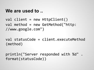 We are used to ..
val client = new HttpClient()
val method = new GetMethod("http:
//www.google.com")

val statusCode = client.executeMethod
(method)

println("Server responded with %d" .
format(statusCode))
 