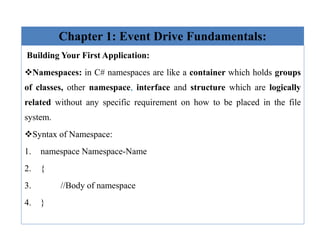 Chapter 1: Event Drive Fundamentals:
Building Your First Application:
Namespaces: in C# namespaces are like a container which holds groups
of classes, other namespace, interface and structure which are logically
related without any specific requirement on how to be placed in the file
system.
Syntax of Namespace:
1. namespace Namespace-Name
2. {
3. //Body of namespace
4. }
 