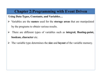 Chapter 2:Programming with Event Driven
Using Data Types, Constants, and Variables…
 Variables are the names used for the storage areas that are manipulated
by the programs to obtain various results.
 There are different types of variables such as integral, floating-point,
boolean, character etc.
 The variable type determines the size and layout of the variable memory.
 