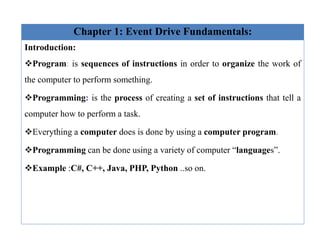 Chapter 1: Event Drive Fundamentals:
Introduction:
Program: is sequences of instructions in order to organize the work of
the computer to perform something.
Programming: is the process of creating a set of instructions that tell a
computer how to perform a task.
Everything a computer does is done by using a computer program.
Programming can be done using a variety of computer “languages”.
Example :C#, C++, Java, PHP, Python ..so on.
 