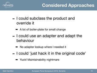 Considered Approaches


           - I could subclass the product and
                override it
                ➡ A lot of boiler-plate for small change

           - I could use an adapter and adapt the
                behaviour
                ➡ No adapter lookup where I needed it

           - I could 'just hack it in the original code'
                ➡ Yuck! Maintainability nightmare


Matt Hamilton                European Plone Symposium 2010, Sorrento   10
 