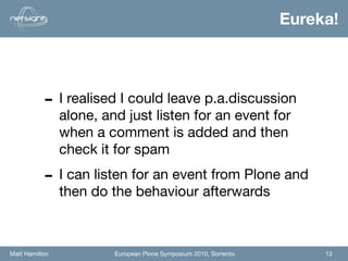 Eureka!




           - I realised I could leave p.a.discussion
                alone, and just listen for an event for
                when a comment is added and then
                check it for spam

           - I can listen for an event from Plone and
                then do the behaviour afterwards



Matt Hamilton            European Plone Symposium 2010, Sorrento        13
 