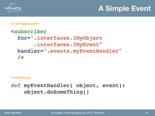 A Simple Event
    in conﬁgure.zcml:

    <subscriber
      for=".interfaces.IMyObject
           .interfaces.IMyEvent"
      handler=".events.myEventHandler"
      />


    in events.py:

    def myEventHandler( object, event):
        object.doSomeThing()


Matt Hamilton           European Plone Symposium 2010, Sorrento       16
 