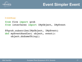 Event Simpler Event


   in events.py:

   from five import grok
   from interfaces import IMyObject, IMyEvent

   @@grok.subscribe(IMyObject, IMyEvent)
   def myEventHandler( object, event):
       object.doSomeThing()




Matt Hamilton      European Plone Symposium 2010, Sorrento   17
 