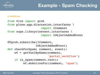 Example - Spam Checking

     in events.py:

     from five import grok
     from plone.app.discussion.interfaces 
                        import IComment
     from zope.lifecycleevent.interfaces 
                        import IObjectAddedEvent

     @@grok.subscribe(IComment,
                     IObjectAddedEvent)
     def checkForSpam( comment, event):
         wf = getToolByName(comment,
                            'portal_workflow')
         if is_spam(comment.text):
              wf.doActionFor(comment, ‘spam’)


Matt Hamilton        European Plone Symposium 2010, Sorrento   18
 