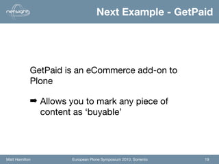 Next Example - GetPaid




            GetPaid is an eCommerce add-on to
            Plone

            ➡ Allows you to mark any piece of
              content as ‘buyable’




Matt Hamilton         European Plone Symposium 2010, Sorrento   19
 