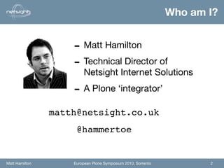 Who am I?


                    - Matt Hamilton
                    - Technical Director of
                         Netsight Internet Solutions

                    - A Plone ‘integrator’
                matth@netsight.co.uk
                     @hammertoe


Matt Hamilton       European Plone Symposium 2010, Sorrento          2
 