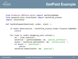 GetPaid Example

     from Products.CMFCore.utils import getToolByName
     from getpaid.core.interfaces import workflow_states
     import interfaces

     def handlePaymentReceived( order, event ):

             if event.destination !=workflow_states.order.finance.CHARGED:
                 return
                
             for item in order.shopping_cart.values():
                 ob = item.resolve()
                 workflow = getToolByName( ob, 'portal_workflow')
                 state = workflow.getInfoFor( ob, 'review_state' )          
                 if state == 'published':
                     return
                 workflow.doActionFor( ob, 'publish')



Matt Hamilton              European Plone Symposium 2010, Sorrento    21
 