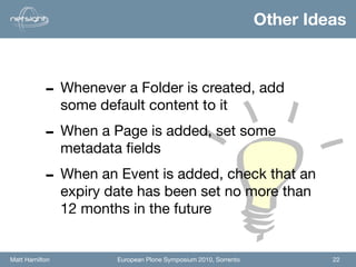 Other Ideas



           - Whenever a Folder is created, add
                some default content to it

           - When a Page is added, set some
                metadata ﬁelds

           - When an Event is added, check that an
                expiry date has been set no more than
                12 months in the future


Matt Hamilton           European Plone Symposium 2010, Sorrento            22
 