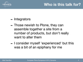 Who is this talk for?


           - Integrators
           - Those newish to Plone, they can
                assemble together a site from a
                number of products, but don't really
                want to alter them

           - I consider myself 'experienced' but this
                was a bit of an epiphany for me


Matt Hamilton           European Plone Symposium 2010, Sorrento   3
 