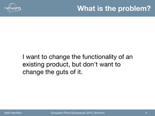 What is the problem?




                I want to change the functionality of an
                existing product, but don't want to
                change the guts of it.




Matt Hamilton             European Plone Symposium 2010, Sorrento   5
 