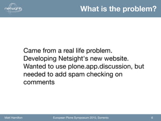 What is the problem?




                Came from a real life problem.
                Developing Netsight's new website.
                Wanted to use plone.app.discussion, but
                needed to add spam checking on
                comments




Matt Hamilton            European Plone Symposium 2010, Sorrento   6
 