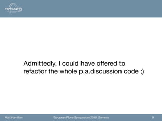 Admittedly, I could have offered to
                refactor the whole p.a.discussion code ;)




Matt Hamilton             European Plone Symposium 2010, Sorrento   9
 