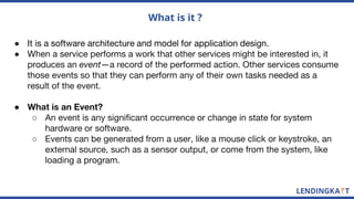 What is it ?
● It is a software architecture and model for application design.
● When a service performs a work that other services might be interested in, it
produces an event—a record of the performed action. Other services consume
those events so that they can perform any of their own tasks needed as a
result of the event.
● What is an Event?
○ An event is any significant occurrence or change in state for system
hardware or software.
○ Events can be generated from a user, like a mouse click or keystroke, an
external source, such as a sensor output, or come from the system, like
loading a program.
 