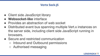 Vertx Sock-JS
● Client side JavaScript library
● Websocket-like interface
● Provides an abstraction of web socket
● Distributed event bus spanning multiple Vert.x instances on
the server side, including client side JavaScript running in
browsers.
● Secure and restricted communication
○ Inbound and Outbound permissions
○ Authorised messaging
 
