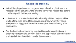 What is the problem ?
● In traditional synchronous programming, when the client sends a
message to the server it waits until the server has responded before
continuing with further processing.
● If the user is on a mobile device in a low signal area they could be
waiting for a long period for a server response, which they might
interpret as a laggy user interface which puts them off using your
application.
● For the levels of concurrency required in modern applications, a
blocking approach just doesn’t scale. The application becomes slow
and needs lot of threads to handle the requests.
 