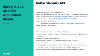 Properties config = new Properties();
config.put(StreamsConfig.APPLICATION_ID_CONFIG, "streams-starter-app");
config.put(StreamsConfig.BOOTSTRAP_SERVERS_CONFIG, "server-lb:9092");
config.put(StreamsConfig.DEFAULT_KEY_SERDE_CLASS_CONFIG,
Serdes.String().getClass());
config.put(StreamsConfig.DEFAULT_VALUE_SERDE_CLASS_CONFIG,
Serdes.String().getClass());
KStreamBuilder builder = new KStreamBuilder();
KStream<String, String> kStream = builder.stream("input-topic-name");
// do stuff
kStream.to("word-count-output");
KafkaStreams streams = new KafkaStreams(builder, config);
streams.start();
// Do aggregation making the word as the key and count as the value
// shutdown hook to correctly close the streams application
Runtime.getRuntime().addShutdownHook(new Thread(streams::close));
 