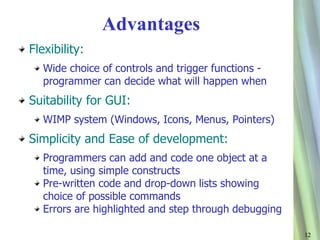 12 
Advantages 
Flexibility: 
Wide choice of controls and trigger functions - 
programmer can decide what will happen when 
Suitability for GUI: 
WIMP system (Windows, Icons, Menus, Pointers) 
Simplicity and Ease of development: 
Programmers can add and code one object at a 
time, using simple constructs 
Pre-written code and drop-down lists showing 
choice of possible commands 
Errors are highlighted and step through debugging 
 