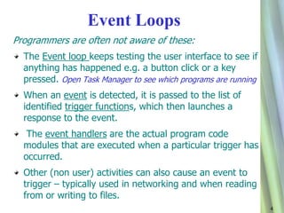 4 
Event Loops 
Programmers are often not aware of these: 
The Event loop keeps testing the user interface to see if 
anything has happened e.g. a button click or a key 
pressed. Open Task Manager to see which programs are running 
When an event is detected, it is passed to the list of 
identified trigger functions, which then launches a 
response to the event. 
The event handlers are the actual program code 
modules that are executed when a particular trigger has 
occurred. 
Other (non user) activities can also cause an event to 
trigger – typically used in networking and when reading 
from or writing to files. 
 