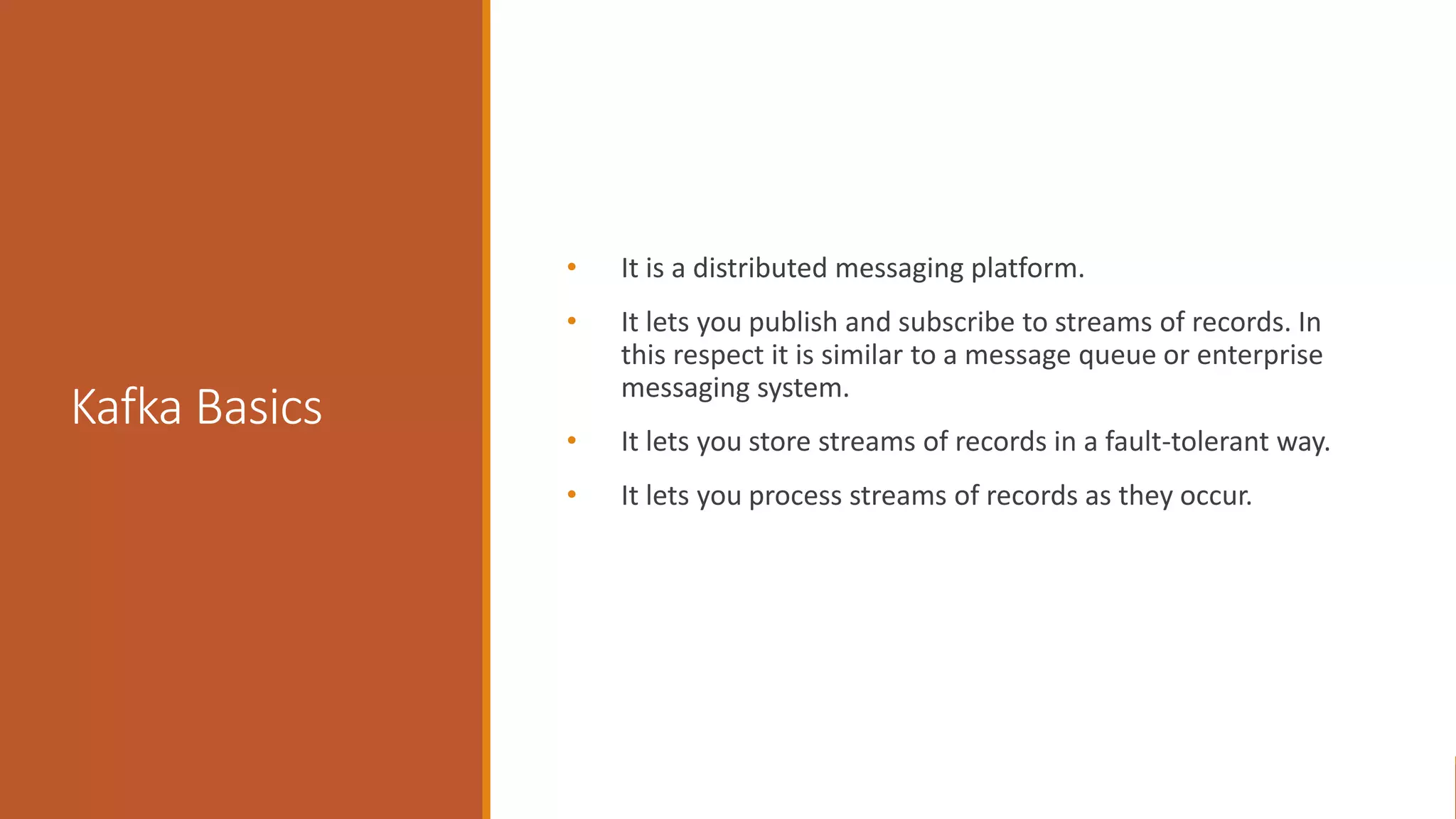Kafka Basics • It is a distributed messaging platform. • It lets you publish and subscribe to streams of records. In this respect it is similar to a message queue or enterprise messaging system. • It lets you store streams of records in a fault-tolerant way. • It lets you process streams of records as they occur. 