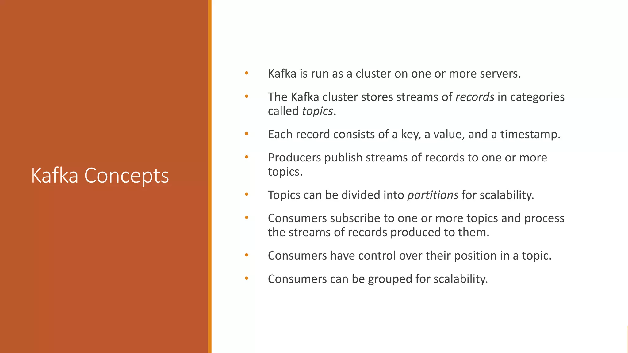 Kafka Concepts • Kafka is run as a cluster on one or more servers. • The Kafka cluster stores streams of records in categories called topics. • Each record consists of a key, a value, and a timestamp. • Producers publish streams of records to one or more topics. • Topics can be divided into partitions for scalability. • Consumers subscribe to one or more topics and process the streams of records produced to them. • Consumers have control over their position in a topic. • Consumers can be grouped for scalability. 