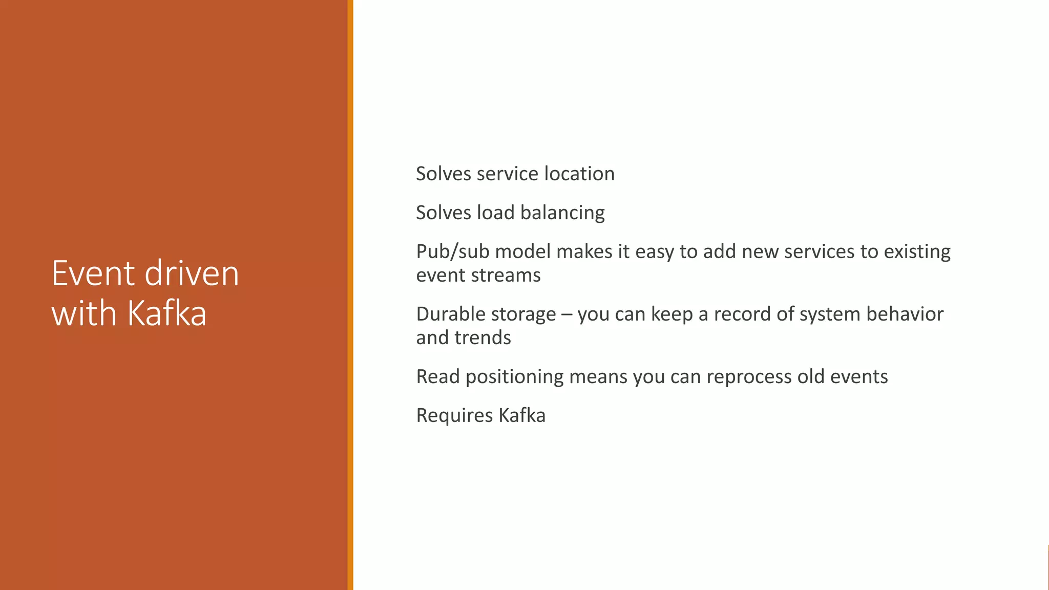 Event driven with Kafka Solves service location Solves load balancing Pub/sub model makes it easy to add new services to existing event streams Durable storage – you can keep a record of system behavior and trends Read positioning means you can reprocess old events Requires Kafka 