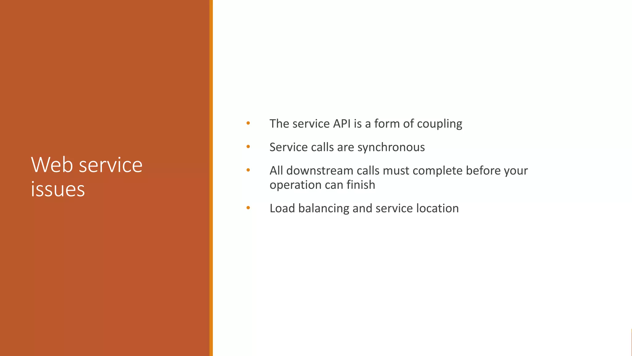 Web service issues • The service API is a form of coupling • Service calls are synchronous • All downstream calls must complete before your operation can finish • Load balancing and service location 